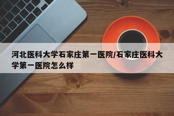河北医科大学石家庄第一医院/石家庄医科大学第一医院怎么样