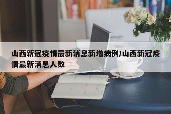 山西新冠疫情最新消息新增病例/山西新冠疫情最新消息人数
