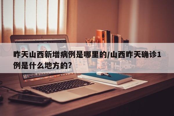 昨天山西新增病例是哪里的/山西昨天确诊1例是什么地方的?