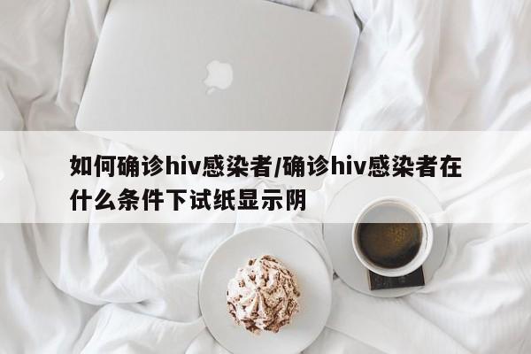 如何确诊hiv感染者/确诊hiv感染者在什么条件下试纸显示阴