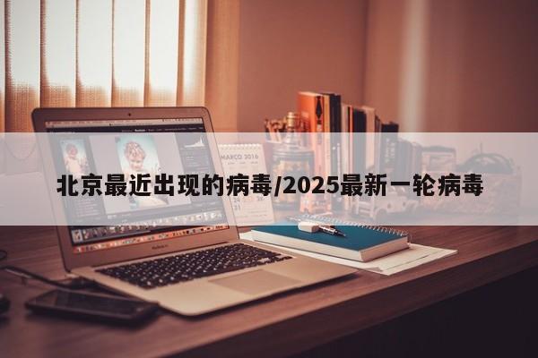 北京最近出现的病毒/2025最新一轮病毒