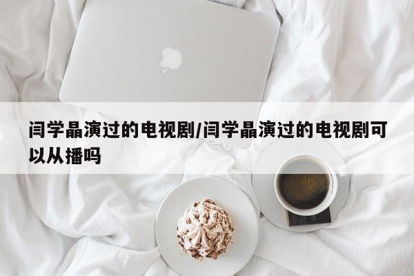 闫学晶演过的电视剧/闫学晶演过的电视剧可以从播吗