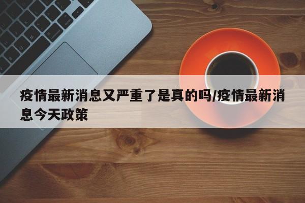 疫情最新消息又严重了是真的吗/疫情最新消息今天政策