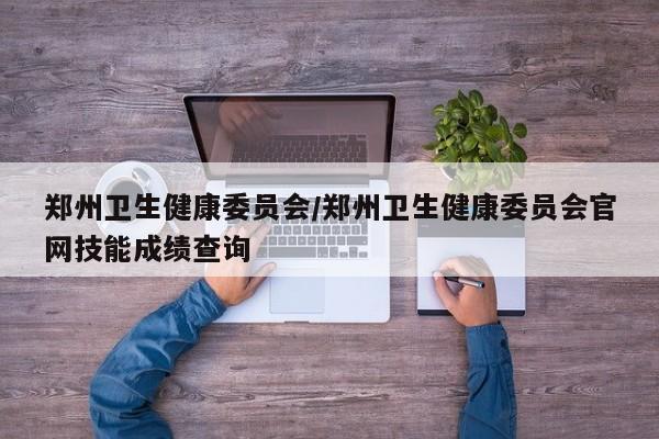 郑州卫生健康委员会/郑州卫生健康委员会官网技能成绩查询