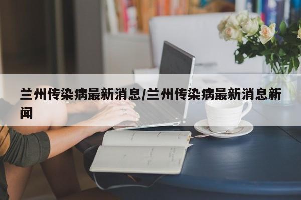 兰州传染病最新消息/兰州传染病最新消息新闻