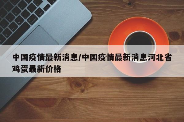 中国疫情最新消息/中国疫情最新消息河北省鸡蛋最新价格