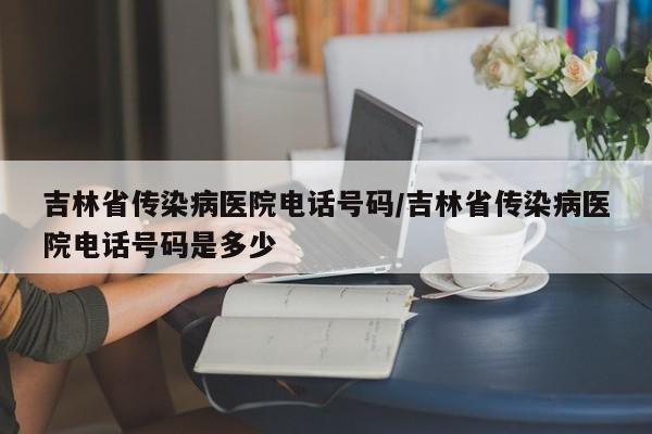 吉林省传染病医院电话号码/吉林省传染病医院电话号码是多少