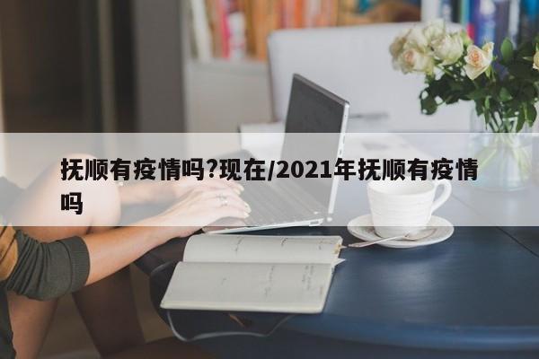 抚顺有疫情吗?现在/2021年抚顺有疫情吗