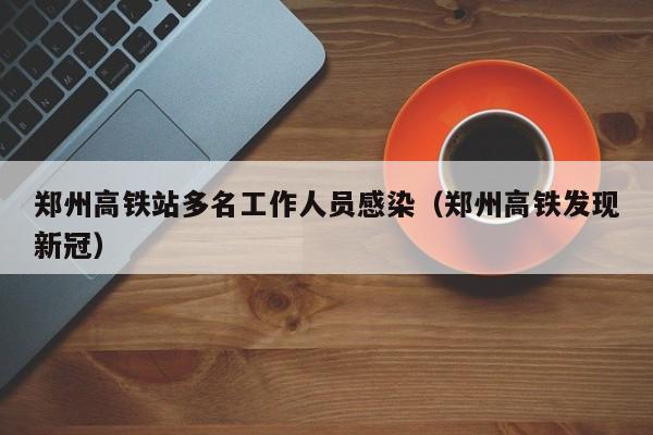 郑州高铁站多名工作人员感染(郑州高铁发现新冠)