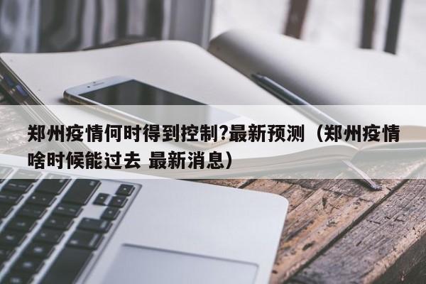 郑州疫情何时得到控制?最新预测(郑州疫情啥时候能过去 最新消息)
