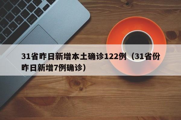 31省昨日新增本土确诊122例(31省份昨日新增7例确诊)