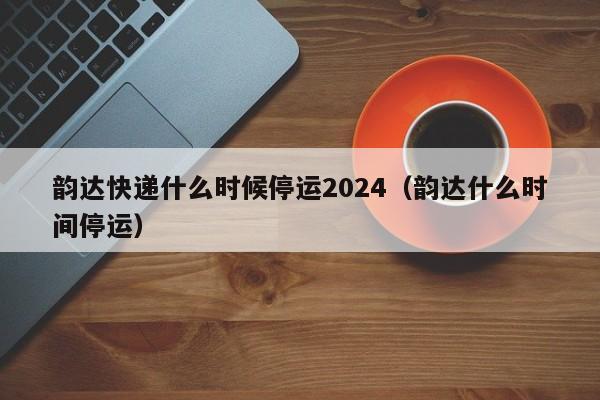 韵达快递什么时候停运2024(韵达什么时间停运)