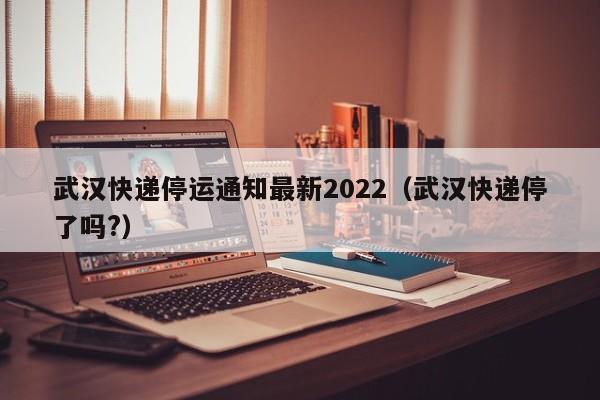 武汉快递停运通知最新2022(武汉快递停了吗?)